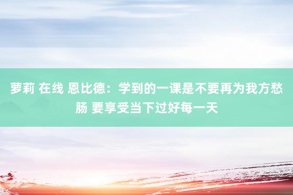 萝莉 在线 恩比德：学到的一课是不要再为我方愁肠 要享受当下过好每一天