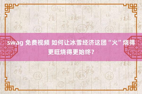 swag 免费视频 如何让冰雪经济这团“火”烧得更旺烧得更始终？