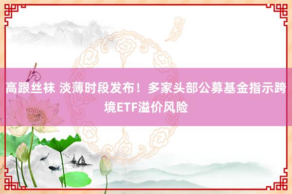 高跟丝袜 淡薄时段发布！多家头部公募基金指示跨境ETF溢价风险