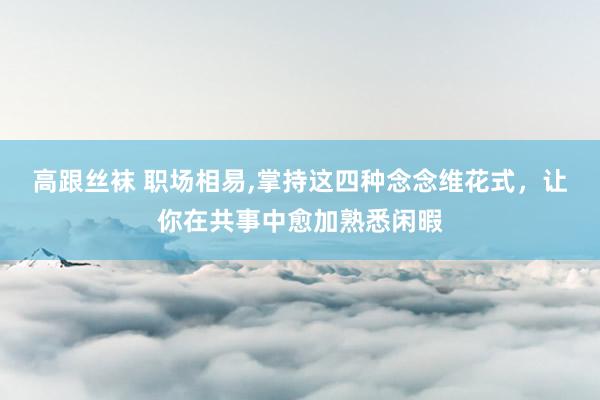 高跟丝袜 职场相易，掌持这四种念念维花式，让你在共事中愈加熟悉闲暇