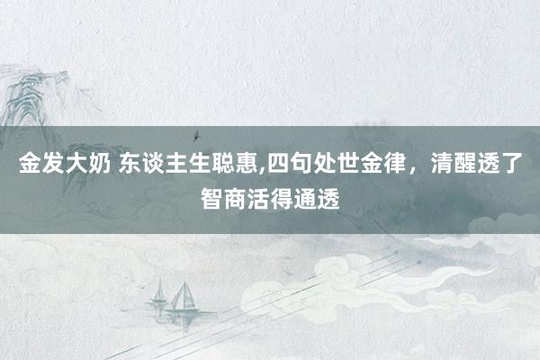 金发大奶 东谈主生聪惠，四句处世金律，清醒透了智商活得通透