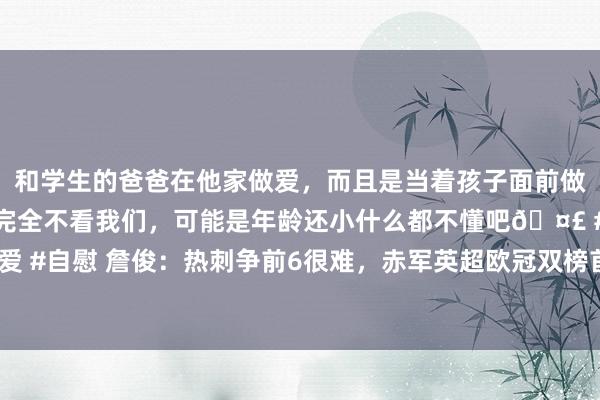 和学生的爸爸在他家做爱，而且是当着孩子面前做爱，太刺激了，孩子完全不看我们，可能是年龄还小什么都不懂吧🤣 #同城 #文爱 #自慰 詹俊：热刺争前6很难，赤军英超欧冠双榜首&萨拉赫弓手助攻王人第一