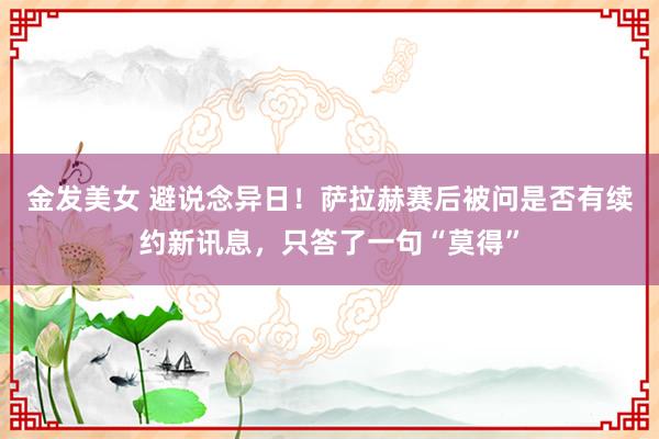 金发美女 避说念异日！萨拉赫赛后被问是否有续约新讯息，只答了一句“莫得”