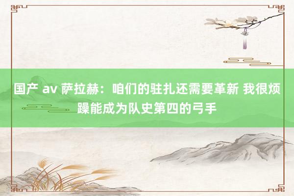 国产 av 萨拉赫：咱们的驻扎还需要革新 我很烦躁能成为队史第四的弓手