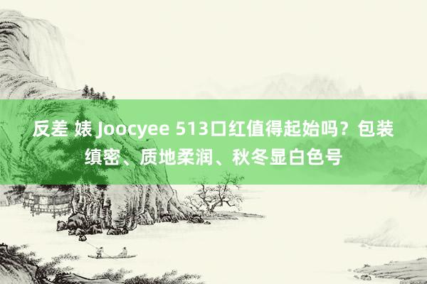反差 婊 Joocyee 513口红值得起始吗？包装缜密、质地柔润、秋冬显白色号