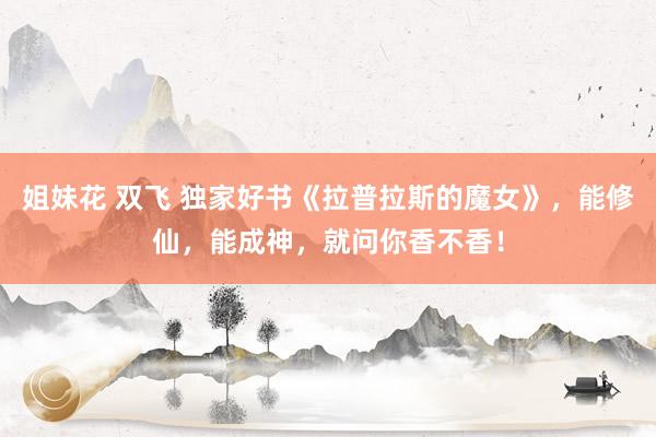 姐妹花 双飞 独家好书《拉普拉斯的魔女》，能修仙，能成神，就问你香不香！