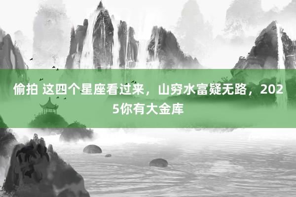 偷拍 这四个星座看过来，山穷水富疑无路，2025你有大金库