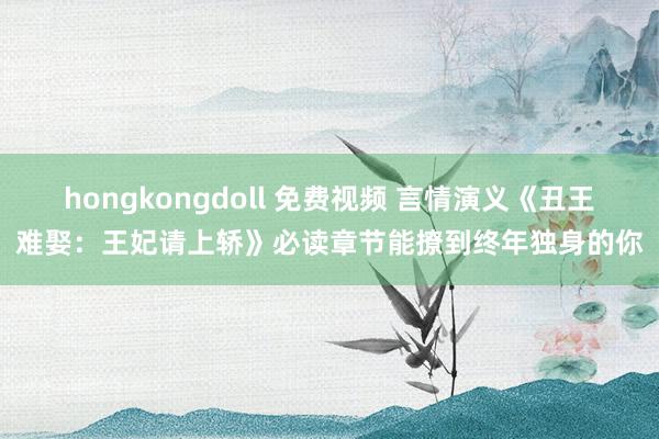 hongkongdoll 免费视频 言情演义《丑王难娶：王妃请上轿》必读章节能撩到终年独身的你