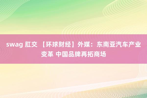 swag 肛交 【环球财经】外媒：东南亚汽车产业变革 中国品牌再拓商场