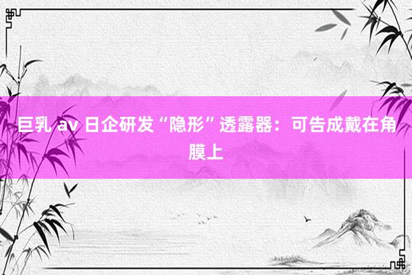 巨乳 av 日企研发“隐形”透露器：可告成戴在角膜上