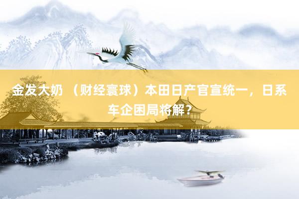 金发大奶 （财经寰球）本田日产官宣统一，日系车企困局将解？