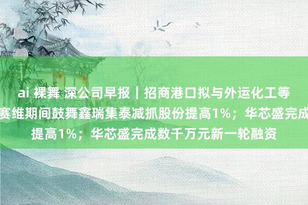 ai 裸舞 深公司早报｜招商港口拟与外运化工等结伙诞生湛江外运；赛维期间鼓舞鑫瑞集泰减抓股份提高1%；华芯盛完成数千万元新一轮融资