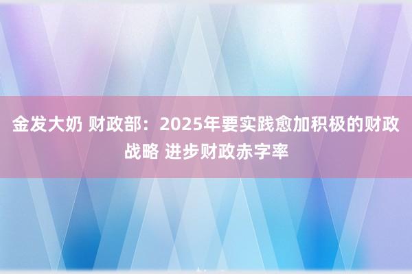 金发大奶 财政部：2025年要实践愈加积极的财政战略 进步财政赤字率