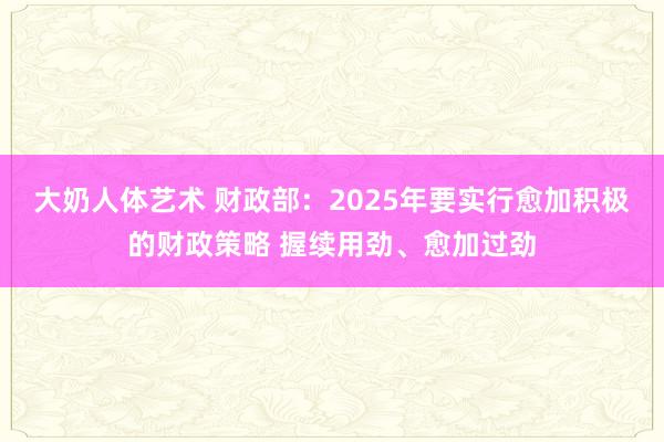 大奶人体艺术 财政部：2025年要实行愈加积极的财政策略 握续用劲、愈加过劲