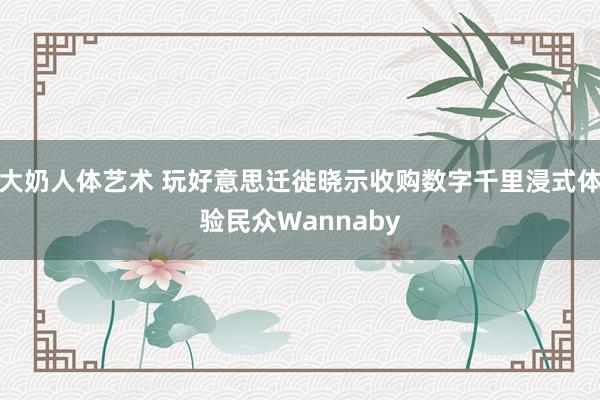 大奶人体艺术 玩好意思迁徙晓示收购数字千里浸式体验民众Wannaby
