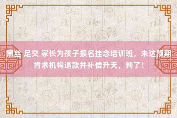 黑丝 足交 家长为孩子报名挂念培训班，未达预期肯求机构退款并补偿升天，判了！