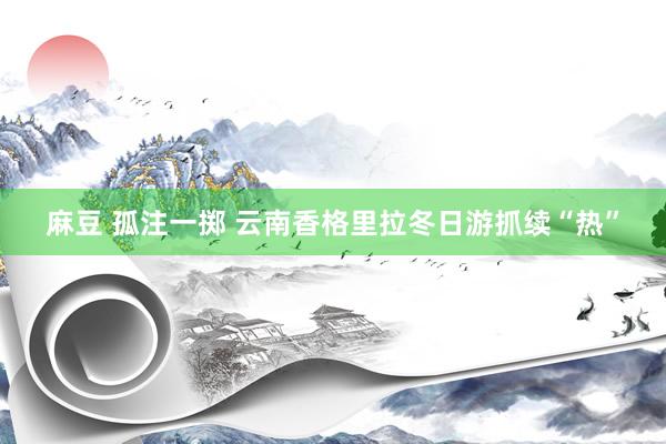 麻豆 孤注一掷 云南香格里拉冬日游抓续“热”