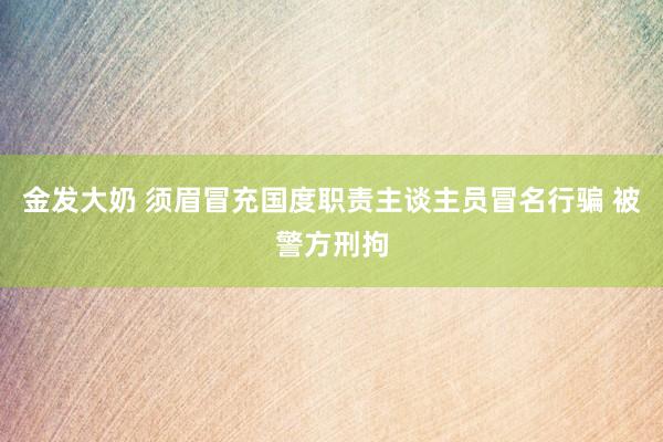 金发大奶 须眉冒充国度职责主谈主员冒名行骗 被警方刑拘