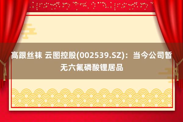 高跟丝袜 云图控股(002539.SZ)：当今公司暂无六氟磷酸锂居品