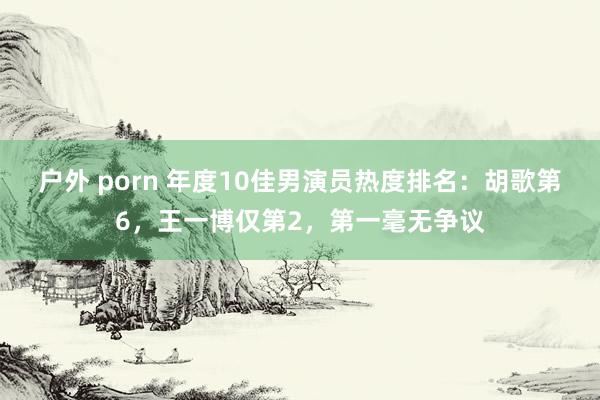 户外 porn 年度10佳男演员热度排名：胡歌第6，王一博仅第2，第一毫无争议