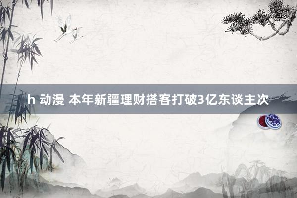 h 动漫 本年新疆理财搭客打破3亿东谈主次
