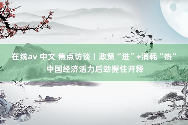 在线av 中文 焦点访谈丨政策“进”+消耗“热” 中国经济活力后劲握住开释