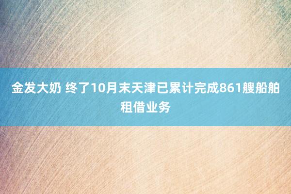 金发大奶 终了10月末天津已累计完成861艘船舶租借业务