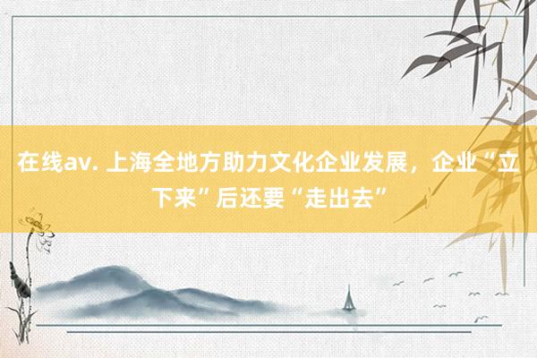 在线av. 上海全地方助力文化企业发展，企业“立下来”后还要“走出去”