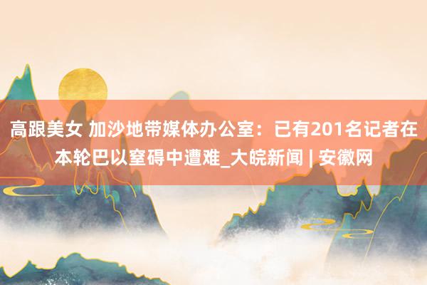 高跟美女 加沙地带媒体办公室：已有201名记者在本轮巴以窒碍中遭难_大皖新闻 | 安徽网