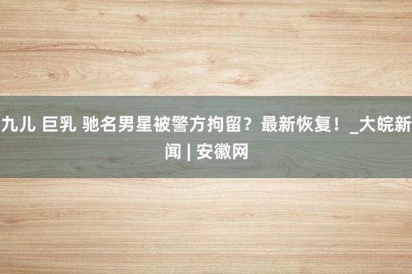 九儿 巨乳 驰名男星被警方拘留？最新恢复！_大皖新闻 | 安徽网