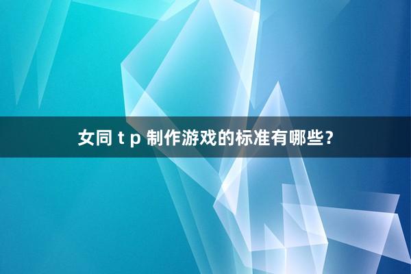 女同 t p 制作游戏的标准有哪些？