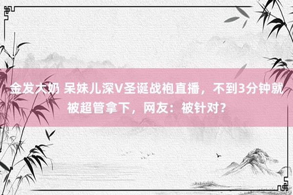 金发大奶 呆妹儿深V圣诞战袍直播，不到3分钟就被超管拿下，网友：被针对？