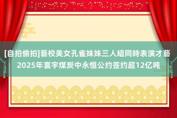 [自拍偷拍]藝校美女孔雀妹妹三人組同時表演才藝 2025年寰宇煤炭中永恒公约签约超12亿吨