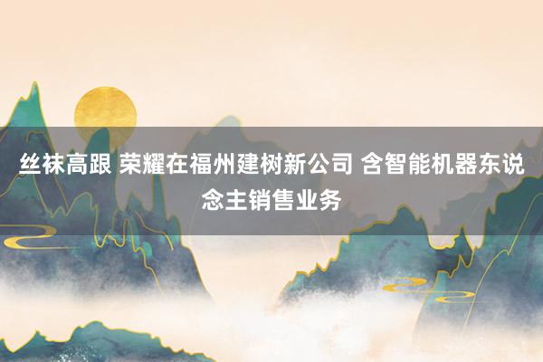 丝袜高跟 荣耀在福州建树新公司 含智能机器东说念主销售业务