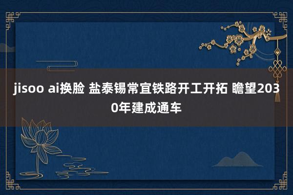 jisoo ai换脸 盐泰锡常宜铁路开工开拓 瞻望2030年建成通车
