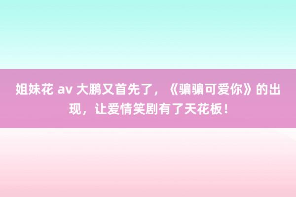 姐妹花 av 大鹏又首先了，《骗骗可爱你》的出现，让爱情笑剧有了天花板！