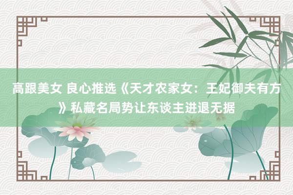 高跟美女 良心推选《天才农家女：王妃御夫有方》私藏名局势让东谈主进退无据