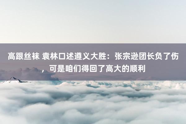 高跟丝袜 袁林口述遵义大胜：张宗逊团长负了伤，可是咱们得回了高大的顺利