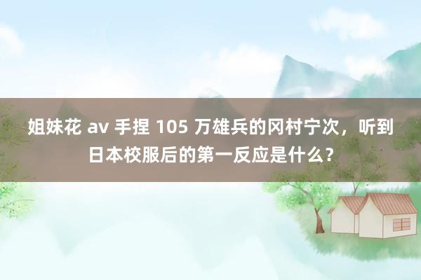 姐妹花 av 手捏 105 万雄兵的冈村宁次，听到日本校服后的第一反应是什么？