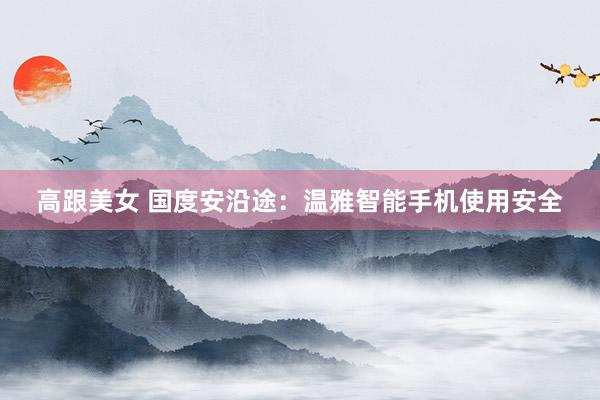 高跟美女 国度安沿途：温雅智能手机使用安全