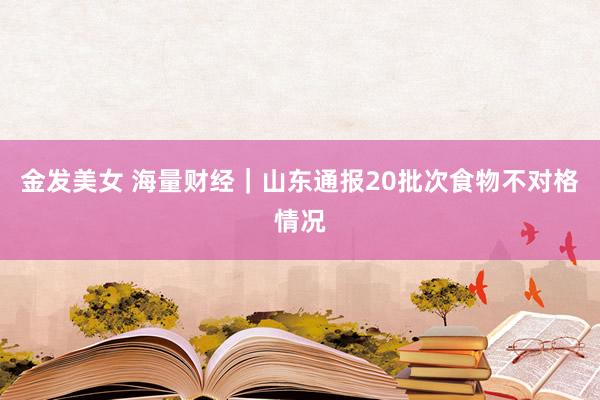 金发美女 海量财经｜山东通报20批次食物不对格情况