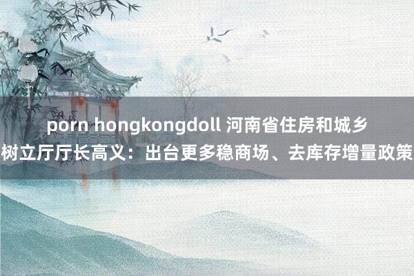 porn hongkongdoll 河南省住房和城乡树立厅厅长高义：出台更多稳商场、去库存增量政策