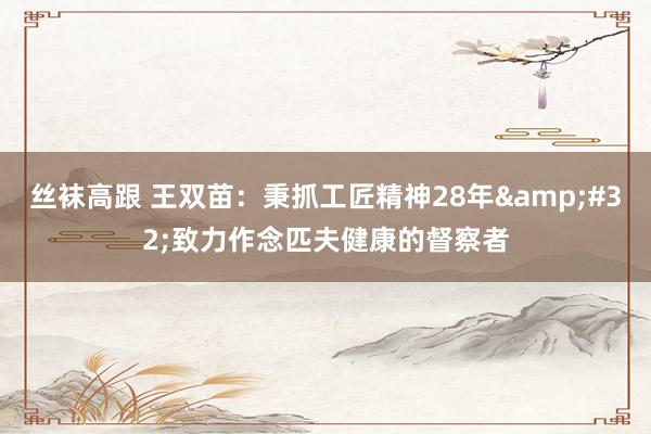 丝袜高跟 王双苗：秉抓工匠精神28年&#32;致力作念匹夫健康的督察者