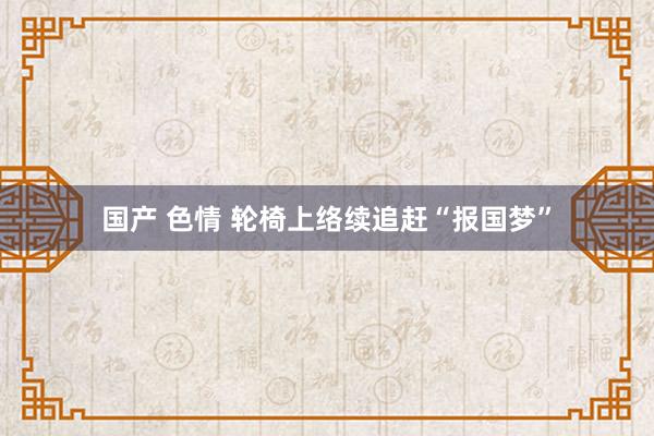 国产 色情 轮椅上络续追赶“报国梦”