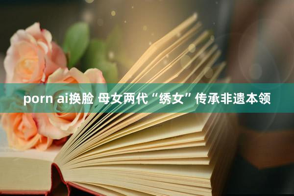 porn ai换脸 母女两代“绣女”传承非遗本领