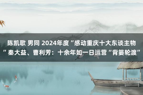 陈凯歌 男同 2024年度“感动重庆十大东谈主物”秦大益、曹利芳：十余年如一日运营“背篓轮渡”
