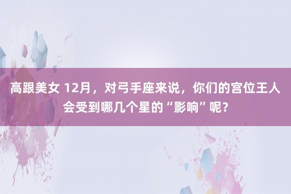 高跟美女 12月，对弓手座来说，你们的宫位王人会受到哪几个星的“影响”呢？