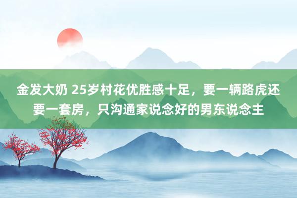 金发大奶 25岁村花优胜感十足，要一辆路虎还要一套房，只沟通家说念好的男东说念主