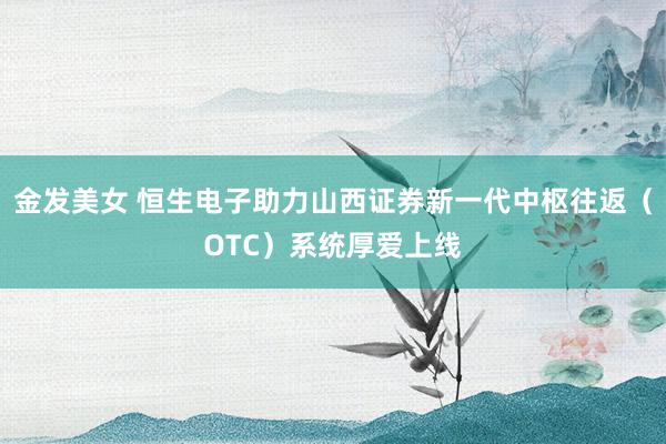 金发美女 恒生电子助力山西证券新一代中枢往返（OTC）系统厚爱上线
