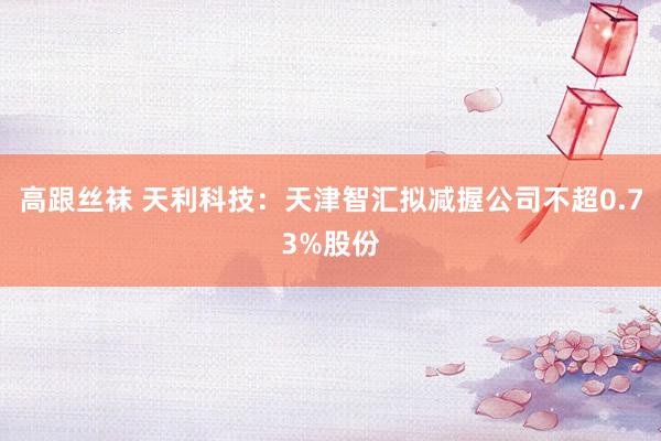 高跟丝袜 天利科技：天津智汇拟减握公司不超0.73%股份